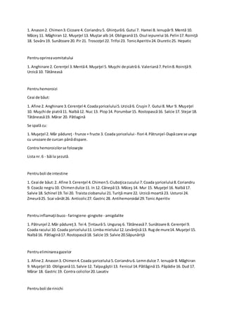 1. Anason2. Chimen3.Cicoare 4. Coriandru5. Ghinţură6. Gutui 7. Hamei 8. Ienupăr9. Mentă 10.
Măceş 11. Măghiran 12. Muşeţel 13. Muştar alb 14. Obligeană15. Osul iepurelui 16.Pelin17.Roiniţă
18. Sovârv19. Sunătoare 20. Pir 21. Troscoţel 22. Trifoi 23. TonicAperitiv24.Diuretic25. Hepatic
Pentruoprireavomitatului
1. Anghinare 2. Cerenţel 3.Mentă4. Muşeţel 5. Muşchi de piatră 6. Valeriană7.Pelin8.Roiniţă9.
Urzică 10. Tătăneasă
Pentruhemoroizi
Ceai de băut:
1. Afine 2. Anghinare 3.Cerenţel 4.Coadaşoricelului5.Urzică 6. Cruşin7. Gutui 8. Mur 9. Muşeţel
10. Muşchi de piatră11. Nalbă12. Nuc 13. Plop14. Porumbar15. Rostopască16. Salcie 17. Stejar18.
Tătăneasă19. Mărar 20. Pătlagină
Se spală cu:
1. Muşeţel 2. Măr pădureţ - frunze + fructe 3. Coada şoricelului- flori 4.Pătrunjel-Dupăcare se unge
cu unsoare de curcan pânădispare.
Contra hemoroizilorse foloseşte
Lista nr.6 - băi la şezută.
Pentruboli de intestine
1. Ceai de băut:2. Afine 3.Cerenţel 4.Chimen5.Ciuboţicacucului 7.Coada şoricelului 8.Coriandru
9. Coacăz negru10. Chimendulce 11. In 12. Cânepă13. Măceş 14. Mur 15. Muşeţel 16. Nalbă17.
Salvie 18. Schinel 19.Tei 20. Traista ciobanului 21.Turiţă mare 22. Urzică moartă 23. Usturoi 24.
Zmeură25. Scai vânăt26. Anticolic27. Gastric 28. Antihemoroidal 29.Tonic Aperitiv
Pentruinflamaţiibuco - faringiene-gingivite - amigdalite
1. Pătrunjel 2.Măr pădureţ3. Tei 4. Ţintaură 5. Unguraş 6. Tătăneasă7. Sunătoare 8. Cerenţel 9.
Coada racului 10. Coada şoricelului11.Limba mielului 12.Levănţică13. Rug de mure14. Muşeţel 15.
Nalbă16. Pătlagină17. Rostopască18. Salcie 19. Salvie 20.Săpunăriţă
Pentrueliminareagazelor
1. Afine 2. Anason3. Chimen4.Coada şoricelului 5.Coriandru6. Lemndulce 7. Ienupăr8. Măghiran
9. Muşeţel 10. Obligeană11.Salvie 12. Talpagâştii 13. Fenicul 14.Pătlăgină15. Păpădie 16. Dud 17.
Mărar 18. Gastric 19. Contra colicilor20.Laxativ
Pentruboli de rinichi
 