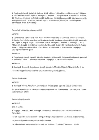1. Coada şoricelului2.Dud alb3. Dudroşu 4. Măr pădureţ5. Păr pădureţ6. Păr domestic7.Măceşe
8. Tei 9. Mesteacăn10. Carpen11. Pătlagină12. Păpădie 13. Turiţă mare 14. Scai vânăt15. Trifoi alb
16. Trifoi roşu17. Cătină18. Nalbămică 19. Nalbămare 20. Nalbăde pădure 21. Măcriş domnesc22.
Măcriş iepuresc23. Cicoare 24. Trandafirroşu25. Trandafiralb (mărunt) 26. Trandafirgalben27.
Bărdinoc28. Briboi 29. Verdeaţă
Pentruboli psihice (deranjamentpsihic)
VariantaI
1. Lăcrimioare 2. Flori de tei 3. Flori de soc 4. Cimbrişorde câmp5. Chimen 6.Anason7. Fenicul 8.
Trifoi alb - flori 9. Trifoi roşu - flori 10. Sânzâiene albe 11.Sânzâiene galbene 12.Paltin13. Mesteacăn
14. Carpen15. Fag 16. Stejar17. Salcâm18. Dud 19. Pătlagină20. Păpădie 21. Troscoţel 22. Pir23.
Păducel 24. Cireş25. Vişin26.Scai vânăt 27. Sunătoare 28. Cicoare 29. Traista ciobanului 30.Rug de
mure 31. Ologea32. Urzică vie 33. Urzică moartă 34. Sunătoare 35. Scai vânăt 36. Talpagâştii 37.
Osul iepurelui 38.Măr gutui
VariantaII
1. Cimbrişorde câmp 2. Hamei 3. Mentă4. Levănţică5. Muşeţel 6. Obligeană7.Odolean8.Valeriană
9. Păducel 10. Salcie 11. Salvie 12.Sovârv 13. Talpagâştii 14. Tei 15. Urzică moartă
VariantaIII
1. Busuioc2. Chimen3.Cimbrişorde câmp4. Muşeţel 5. Mentă6. Mărar 7. Pătrunjel 8.Tei 9. Soc
-se fierbe înapă mineralănesărată - un pahar înainte şi unul dupămasă.
Pentrutimpanspart
VariantaI
1. Busuioc2. Trifoi 3. Pătrunjel 4.Chimen(launlitrude apă) 5. Oţetalb - 200 gr -(amestecate)
5-6 picuri în ureche -9 sau 4 minute sastea cu urecheaîn sus.Tratamentde 2 sau5 ori pe zi.Durata
tratamentului - 10 zile.
Pentruinfecţii laurechi
VariantaII
Ceai de spălat:
1. Muşeţel 2. Păducel 3. Măr pădureţ4. Sunătoare 5. Pătrunjel 6.Coada şoricelului 7.Urzică 8.
Porumbele
-se ia 5 linguri dinceaiul respectiv+o lingurăde oţetalb(nu de mere saualtceva,ci oţetnormal).
-se pune cu pipetaîn ureche pânăse umple urechea.
-se stă culcat pe o parte cu urecheaîn sus4 sau 9 minute - (3 ori pe zi) Tratament - 10 zile
 