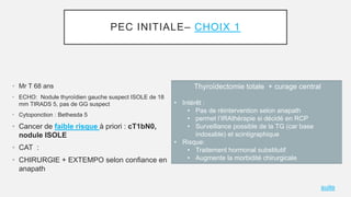 PEC INITIALE– CHOIX 1
• Mr T 68 ans
• ECHO: Nodule thyroïdien gauche suspect ISOLE de 18
mm TIRADS 5, pas de GG suspect
• ...