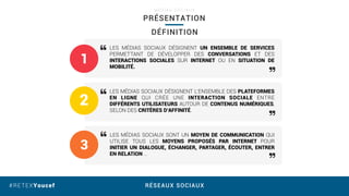 RÉSEAUX SOCIAUX#RETEXYoucef
PRÉSENTATION
M É D I A S S O C I A U X
LES MÉDIAS SOCIAUX DÉSIGNENT UN ENSEMBLE DE SERVICES
PERMETTANT DE DÉVELOPPER DES CONVERSATIONS ET DES
INTERACTIONS SOCIALES SUR INTERNET OU EN SITUATION DE
MOBILITÉ.
LES MÉDIAS SOCIAUX DÉSIGNENT L’ENSEMBLE DES PLATEFORMES
EN LIGNE QUI CRÉE UNE INTERACTION SOCIALE ENTRE
DIFFÉRENTS UTILISATEURS AUTOUR DE CONTENUS NUMÉRIQUES,
SELON DES CRITÈRES D’AFFINITÉ.
LES MÉDIAS SOCIAUX SONT UN MOYEN DE COMMUNICATION QUI
UTILISE TOUS LES MOYENS PROPOSÉS PAR INTERNET POUR
INITIER UN DIALOGUE, ÉCHANGER, PARTAGER, ÉCOUTER, ENTRER
EN RELATION …
1
2
3
DÉFINITION
 