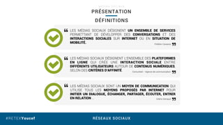 RÉSEAUX SOCIAUX#RETEXYoucef
PRÉSENTATION
M É D I A S S O C I A U X
LES MÉDIAS SOCIAUX DÉSIGNENT UN ENSEMBLE DE SERVICES
PERMETTANT DE DÉVELOPPER DES CONVERSATIONS ET DES
INTERACTIONS SOCIALES SUR INTERNET OU EN SITUATION DE
MOBILITÉ.
LES MÉDIAS SOCIAUX DÉSIGNENT L’ENSEMBLE DES PLATEFORMES
EN LIGNE QUI CRÉE UNE INTERACTION SOCIALE ENTRE
DIFFÉRENTS UTILISATEURS AUTOUR DE CONTENUS NUMÉRIQUES,
SELON DES CRITÈRES D’AFFINITÉ.
LES MÉDIAS SOCIAUX SONT UN MOYEN DE COMMUNICATION QUI
UTILISE TOUS LES MOYENS PROPOSÉS PAR INTERNET POUR
INITIER UN DIALOGUE, ÉCHANGER, PARTAGER, ÉCOUTER, ENTRER
EN RELATION …
DÉFINITIONS
Frédéric Cavazza
Comunited – Agence de communication
Cédric Deniaud
 