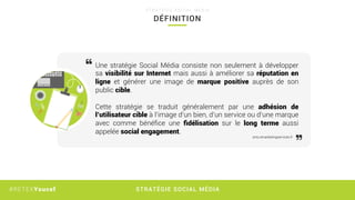 STRATÉGIE SOCIAL MÉDIA#RETEXYoucef
DÉFINITION
S T R A T É G I E S O C I A L M É D I A
Une stratégie Social Média consiste non seulement à développer
sa visibilité sur Internet mais aussi à améliorer sa réputation en
ligne et générer une image de marque positive auprès de son
public cible.
Cette stratégie se traduit  généralement par une adhésion de
l’utilisateur cible à l’image d’un bien, d’un service ou d’une marque
avec comme bénéﬁce une ﬁdélisation sur le long terme aussi
appelée social engagement.
smo.emarketingservices.fr
 