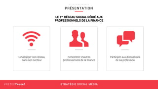 STRATÉGIE SOCIAL MÉDIA#RETEXYoucef
Développer son réseau
dans son secteur
Rencontrer d’autres
professionnels de la ﬁnance
Participer aux discussions
de sa profession
LE 1er RÉSEAU SOCIAL DÉDIÉ AUX
PROFESSIONNELS DE LA FINANCE
PRÉSENTATION
P E O P L E I N F I N A N C E
 