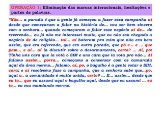 “Não... a parada é que a gente já começou a fazer essa campanha aí
desde que começaram a falar na história de... vou ser bem sincero
com a senhora... quando começaram a falar esse negócio aí de... de
reverendo... eu já não me interessei muito, que eu não sou chegado a
negócio de de religião... tal... aí bateram pra mim que não era bem
assim, que era referendo, que era outra parada, que pô e... e ... que
pam... e aí... aí ia discutir sobre o desarmamento, certo? ... Aí, po!
Tinha uns cara que ia votá o SIM e uns cara que ia vota pro não... Aí
falamo assim... porra... começamo a conversar com os camarada
aqui da área mermo... falamo, aí, po, o bagulho é a gente votar o SIM,
cara; e aí resolvemo faze a campanha, que a senhora sabe que...po,
aqui o.. a comunidade é muito unida, certo? ... E... assim... desde que
eu to... que eu assumi aqui o bagulho aqui, desde que eu assumi ... eu
to... eu vou mandando mermo.
OPERAÇÃO 1: Eliminação das marcas interacionais, hesitações e
partes de palavras.
“Não... a parada é que a gente já começou a fazer essa campanha aí
desde que começaram a falar na história de... vou ser bem sincero
com a senhora... quando começaram a falar esse negócio aí de... de
reverendo... eu já não me interessei muito, que eu não sou chegado a
negócio de de religião... tal... aí bateram pra mim que não era bem
assim, que era referendo, que era outra parada, que pô e... e ... que
pam... e aí... aí ia discutir sobre o desarmamento, certo? ... Aí, po!
Tinha uns cara que ia votá o SIM e uns cara que ia vota pro não... Aí
falamo assim... porra... começamo a conversar com os camarada
aqui da área mermo... falamo, aí, po, o bagulho é a gente votar o SIM,
cara; e aí resolvemo faze a campanha, que a senhora sabe que...po,
aqui o.. a comunidade é muito unida, certo? ... E... assim... desde que
eu to... que eu assumi aqui o bagulho aqui, desde que eu assumi ... eu
to... eu vou mandando mermo.
 