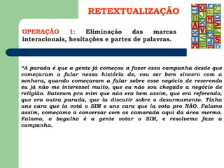 OPERAÇÃO 1: Eliminação das marcas
interacionais, hesitações e partes de palavras.
RETEXTUALIZAÇÃO
“A parada é que a gente já começou a fazer essa campanha desde que
começaram a falar nessa história de, vou ser bem sincero com a
senhora, quando começaram a falar sobre esse negócio de reverendo
eu já não me interessei muito, que eu não sou chegado a negócio de
religião. Bateram pra mim que não era bem assim, que era referendo,
que era outra parada, que ia discutir sobre o desarmamento. Tinha
uns cara que ia votá o SIM e uns cara que ia vota pro NÃO. Falamo
assim, começamo a conversar com os camarada aqui da área mermo.
Falamo, o bagulho é a gente votar o SIM, e resolvemo faze a
campanha.
 