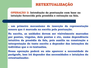 - um primeiro mecanismo de inserção da representação
sonora que é marcada na escrita pela pontuação.
Na escrita, as unidades devem ser visivelmente marcadas
por pontos, vírgulas, dois pontos e etc, numa dependência
intuitiva da prosódia da fala, pois auxilia na construção e
interpretação do texto escrito a depender das intenções do
indivíduo que o re-textualiza.
Nessa operação poderá ou não aparecer a necessidade do
parágrafo, isso irá depender das necessidades e intuições do
retextualizador.
OPERAÇÃO 2: Introdução da pontuação com base na
intuição fornecida pela prosódia e entoação na fala.
RETEXTUALIZAÇÃO
 