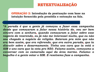 OPERAÇÃO 2: Introdução da pontuação com base na
intuição fornecida pela prosódia e entoação na fala.
RETEXTUALIZAÇÃO
“A parada é que a gente já começou a fazer essa campanha
desde que começaram a falar nessa história de, vou ser bem
sincero com a senhora, quando começaram a falar sobre esse
negócio de reverendo, eu já não me interessei muito, que eu não
sou chegado a negócio de religião. Bateram pra mim que não
era bem assim, que era referendo, que era outra parada, que ia
discutir sobre o desarmamento. Tinha uns cara que ia votá o
SIM e uns cara que ia vota pro NÃO. Falamo assim, começamo a
conversar com os camarada aqui da área mermo. Falamo: o
bagulho é a gente votar o SIM. E resolvemo faze a campanha.
 