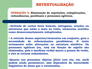 OPERAÇÃO 3: Eliminação de repetições, reduplicações,
redundâncias, paráfrases e pronomes egóticos.
RETEXTUALIZAÇÃO
• Retirada de certos itens lexicais, sintagmas, orações ou
estruturas que estão a mais no texto, elementos sentidos
como desnecessariamente reduplicados.
• A retirada desses aspectos/elementos em conjunto, gera a
necessidade de reformulações parafrásicas. O texto
certamente sofre alterações na estrutura sintática. Os
pronomes egóticos (eu, nós) em função de sujeito são
eliminados, pois o morfema verbal marca a pessoa do verbo,
e eles se tornam redundantes.
•Quanto aos pronomes objetos (falei com ela, ele, você)
podem ainda permanecer, isso dependerá da maturidade
lingüística do aluno que o retextualiza.
 