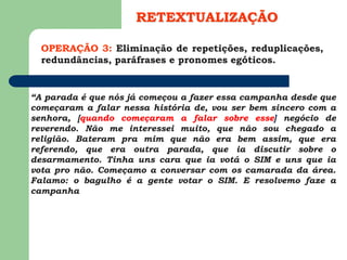 OPERAÇÃO 3: Eliminação de repetições, reduplicações,
redundâncias, paráfrases e pronomes egóticos.
RETEXTUALIZAÇÃO
“A parada é que nós já começou a fazer essa campanha desde que
começaram a falar nessa história de, vou ser bem sincero com a
senhora, [quando começaram a falar sobre esse] negócio de
reverendo. Não me interessei muito, que não sou chegado a
religião. Bateram pra mim que não era bem assim, que era
referendo, que era outra parada, que ia discutir sobre o
desarmamento. Tinha uns cara que ia votá o SIM e uns que ia
vota pro não. Começamo a conversar com os camarada da área.
Falamo: o bagulho é a gente votar o SIM. E resolvemo faze a
campanha
 