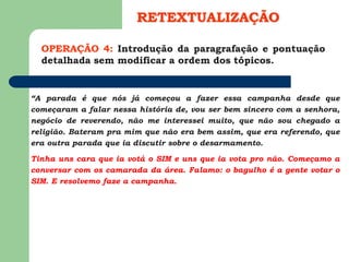 OPERAÇÃO 4: Introdução da paragrafação e pontuação
detalhada sem modificar a ordem dos tópicos.
RETEXTUALIZAÇÃO
“A parada é que nós já começou a fazer essa campanha desde que
começaram a falar nessa história de, vou ser bem sincero com a senhora,
negócio de reverendo, não me interessei muito, que não sou chegado a
religião. Bateram pra mim que não era bem assim, que era referendo, que
era outra parada que ia discutir sobre o desarmamento.
Tinha uns cara que ia votá o SIM e uns que ia vota pro não. Começamo a
conversar com os camarada da área. Falamo: o bagulho é a gente votar o
SIM. E resolvemo faze a campanha.
 