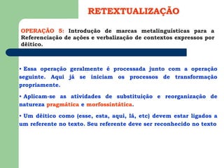 OPERAÇÃO 5: Introdução de marcas metalinguísticas para a
Referenciação de ações e verbalização de contextos expressos por
dêitico.
RETEXTUALIZAÇÃO
• Essa operação geralmente é processada junto com a operação
seguinte. Aqui já se iniciam os processos de transformação
propriamente.
• Aplicam-se as atividades de substituição e reorganização de
natureza pragmática e morfossintática.
• Um dêitico como (esse, esta, aqui, lá, etc) devem estar ligados a
um referente no texto. Seu referente deve ser reconhecido no texto
 
