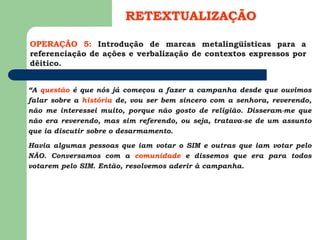 OPERAÇÃO 5: Introdução de marcas metalingüísticas para a
referenciação de ações e verbalização de contextos expressos por
dêitico.
RETEXTUALIZAÇÃO
“A questão é que nós já começou a fazer a campanha desde que ouvimos
falar sobre a história de, vou ser bem sincero com a senhora, reverendo,
não me interessei muito, porque não gosto de religião. Disseram-me que
não era reverendo, mas sim referendo, ou seja, tratava-se de um assunto
que ia discutir sobre o desarmamento.
Havia algumas pessoas que iam votar o SIM e outras que iam votar pelo
NÃO. Conversamos com a comunidade e dissemos que era para todos
votarem pelo SIM. Então, resolvemos aderir à campanha.
 