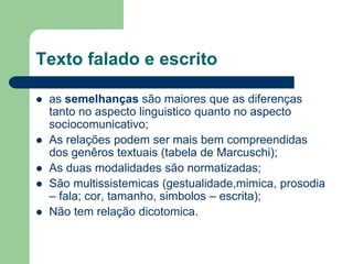 Texto falado e escrito
 as semelhanças são maiores que as diferenças
tanto no aspecto linguistico quanto no aspecto
sociocomunicativo;
 As relações podem ser mais bem compreendidas
dos genêros textuais (tabela de Marcuschi);
 As duas modalidades são normatizadas;
 São multissistemicas (gestualidade,mimica, prosodia
– fala; cor, tamanho, simbolos – escrita);
 Não tem relação dicotomica.
 