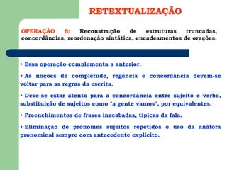 OPERAÇÃO 6: Reconstrução de estruturas truncadas,
concordâncias, reordenação sintática, encadeamentos de orações.
RETEXTUALIZAÇÃO
• Essa operação complementa a anterior.
• As noções de completude, regência e concordância devem-se
voltar para as regras da escrita.
• Deve-se estar atento para a concordância entre sujeito e verbo,
substituição de sujeitos como "a gente vamos", por equivalentes.
• Preenchimentos de frases inacabadas, típicas da fala.
• Eliminação de pronomes sujeitos repetidos e uso da anáfora
pronominal sempre com antecedente explícito.
 
