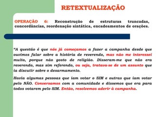 OPERAÇÃO 6: Reconstrução de estruturas truncadas,
concordâncias, reordenação sintática, encadeamentos de orações.
RETEXTUALIZAÇÃO
“A questão é que nós já começamos a fazer a campanha desde que
ouvimos falar sobre a história de reverendo, mas não me interessei
muito, porque não gosto de religião. Disseram-me que não era
reverendo, mas sim referendo, ou seja, tratava-se de um assunto que
ia discutir sobre o desarmamento.
Havia algumas pessoas que iam votar o SIM e outras que iam votar
pelo NÃO. Conversamos com a comunidade e dissemos que era para
todos votarem pelo SIM. Então, resolvemos aderir à campanha.
 
