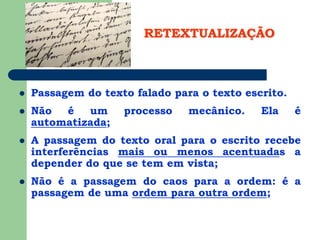 RETEXTUALIZAÇÃO
 Passagem do texto falado para o texto escrito.
 Não é um processo mecânico. Ela é
automatizada;
 A passagem do texto oral para o escrito recebe
interferências mais ou menos acentuadas a
depender do que se tem em vista;
 Não é a passagem do caos para a ordem: é a
passagem de uma ordem para outra ordem;
 