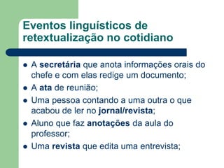 Eventos linguísticos de
retextualização no cotidiano
 A secretária que anota informações orais do
chefe e com elas redige um documento;
 A ata de reunião;
 Uma pessoa contando a uma outra o que
acabou de ler no jornal/revista;
 Aluno que faz anotações da aula do
professor;
 Uma revista que edita uma entrevista;
 