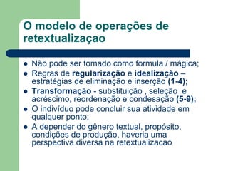 O modelo de operações de
retextualizaçao
 Não pode ser tomado como formula / mágica;
 Regras de regularização e idealização –
estratégias de eliminação e inserção (1-4);
 Transformação - substituição , seleção e
acréscimo, reordenação e condesação (5-9);
 O indivíduo pode concluir sua atividade em
qualquer ponto;
 A depender do gênero textual, propósito,
condições de produção, haveria uma
perspectiva diversa na retextualizacao
 