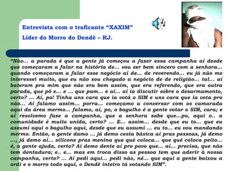 Entrevista com o traficante “XAXIM”
Líder do Morro do Dendê – RJ.
“Não... a parada é que a gente já começou a fazer essa campanha aí desde
que começaram a falar na história de... vou ser bem sincero com a senhora...
quando começaram a falar esse negócio aí de... de reverendo... eu já não me
interessei muito, que eu não sou chegado a negócio de de religião... tal... aí
bateram pra mim que não era bem assim, que era referendo, que era outra
parada, que pô e... e ... que pam... e aí... aí ia discutir sobre o desarmamento,
certo? ... Aí, po! Tinha uns cara que ia votá o SIM e uns cara que ia vota pro
não... Aí falamo assim... porra... começamo a conversar com os camarada
aqui da área mermo... falamo, aí, po, o bagulho é a gente votar o SIM, cara; e
aí resolvemo faze a campanha, que a senhora sabe que...po, aqui o.. a
comunidade é muito unida, certo? ... E... assim... desde que eu to... que eu
assumi aqui o bagulho aqui, desde que eu assumi ... eu to... eu vou mandando
mermo. Então, a gente damo ... já demo cesta básica aí pras pessoas, já demo
..., já demo aí... silicone pras menina que qué coloca... que qué coloca peito...
é, a gente ajuda, certo? Aí demo dente aí pro povo que... aí... precisa, que não
tem dentadura; e.. e... mas em troca disso as pessoa tem que aderir à nossa
campanha, certo? ... Aí pedi aqui... pedi não, né... que aqui a gente baixou a
ordi e o morro todo aqui, o Dendê inteiro tá votando SIM”.
 