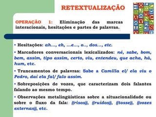 • Hesitações: ah..., eh, ...e..., o.., dos..., etc.
• Marcadores conversacionais lexicalizados: né, sabe, bom,
bem, assim, tipo assim, certo, viu, entendeu, que acha, hã,
hum, etc.
• Truncamentos de palavras: Sabe a Camilla el/ ela viu o
Pedro, daí ela fal/ falo assim.
• Sobreposições de vozes, que caracterizam dois falantes
falando ao mesmo tempo.
• Observações metalingüísticas sobre a situacionalidade ou
sobre o fluxo da fala: ((risos)), ((ruídos)), ((tosse)), ((vozes
externas)), etc.
OPERAÇÃO 1: Eliminação das marcas
interacionais, hesitações e partes de palavras.
RETEXTUALIZAÇÃO
 