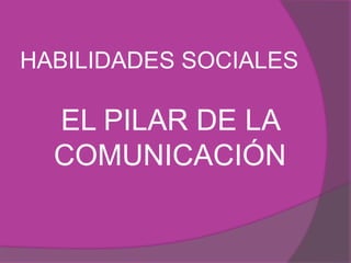 HABILIDADES SOCIALES 
EL PILAR DE LA 
COMUNICACIÓN 
 