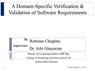 A Domain-Specific Verification &
    Validation of Software Requirements



             By,
                   Rehman Chughtai
     Supervisor,
                   Dr. Arbi Ghazarian
               Master of Computing Studies (MCSt),
              College of Technology and Innovation (CTI)
                      Arizona State University

1                                                   Friday, March 01, 2013
 