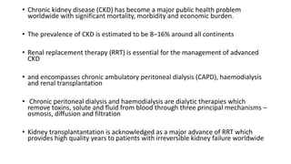 • Chronic kidney disease (CKD) has become a major public health problem
worldwide with significant mortality, morbidity and economic burden.
• The prevalence of CKD is estimated to be 8–16% around all continents
• Renal replacement therapy (RRT) is essential for the management of advanced
CKD
• and encompasses chronic ambulatory peritoneal dialysis (CAPD), haemodialysis
and renal transplantation
• Chronic peritoneal dialysis and haemodialysis are dialytic therapies which
remove toxins, solute and fluid from blood through three principal mechanisms –
osmosis, diffusion and filtration
• Kidney transplantantation is acknowledged as a major advance of RRT which
provides high quality years to patients with irreversible kidney failure worldwide
 