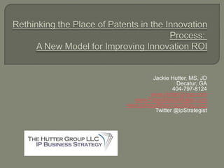 Rethinking the Place of Patents in the Innovation Process:  A New Model for Improving Innovation ROI Jackie Hutter, MS, JD Decatur, GA 404-797-8124 www.HutterGroup.com www.PatentMatchMaker.com www.ipAssetMaximizerBlog.com Twitter @ipStrategist 