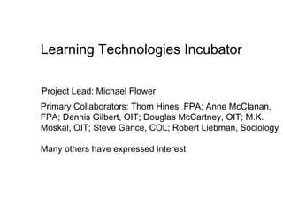 Learning Technologies Incubator

Project Lead: Michael Flower
Primary Collaborators: Thom Hines, FPA; Anne McClanan,
FPA; Dennis Gilbert, OIT; Douglas McCartney, OIT; M.K.
Moskal, OIT; Steve Gance, COL; Robert Liebman, Sociology

Many others have expressed interest
 