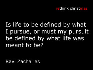 Is life to be defined by what I pursue, or must my pursuit be defined by what life was meant to be? re think christ mas Ravi Zacharias 