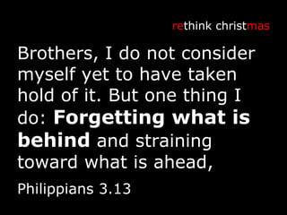 Brothers, I do not consider myself yet to have taken hold of it. But one thing I do:  Forgetting what is behind  and straining toward what is ahead, re think christ mas Philippians 3.13 