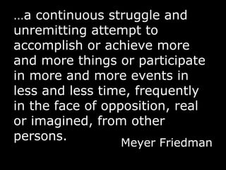 … a continuous struggle and unremitting attempt to accomplish or achieve more and more things or participate in more and more events in less and less time, frequently in the face of opposition, real or imagined, from other persons. Meyer Friedman 
