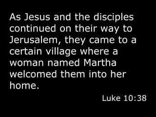 As Jesus and the disciples continued on their way to Jerusalem, they came to a certain village where a woman named Martha welcomed them into her home. Luke 10:38 