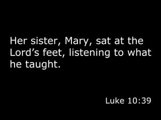 Her sister, Mary, sat at the Lord’s feet, listening to what he taught. Luke 10:39 