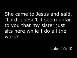 She came to Jesus and said, “Lord, doesn’t it seem unfair to you that my sister just sits here while I do all the work? Luke 10:40 