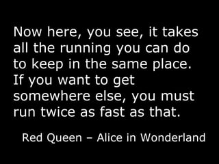 Now here, you see, it takes all the running you can do to keep in the same place. If you want to get somewhere else, you must run twice as fast as that. Red Queen – Alice in Wonderland 