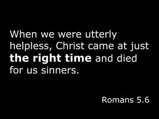 When we were utterly helpless, Christ came at just  the right time  and died for us sinners. Romans 5.6 