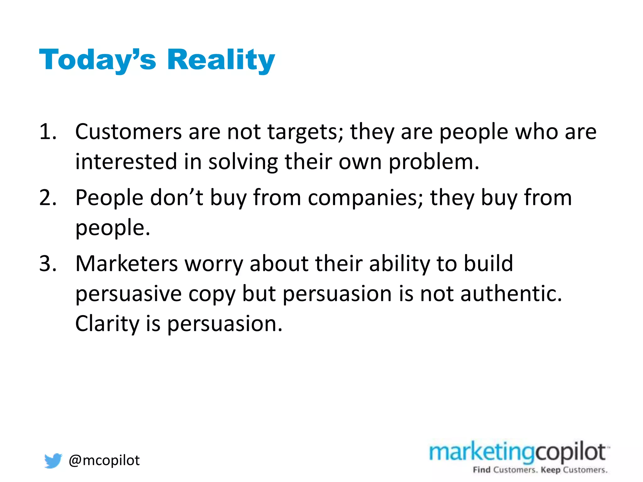 Today’s Reality
1. Customers are not targets; they are people who are
interested in solving their own problem.
2. People don’t buy from companies; they buy from
people.
3. Marketers worry about their ability to build
persuasive copy but persuasion is not authentic.
Clarity is persuasion.
@mcopilot
 