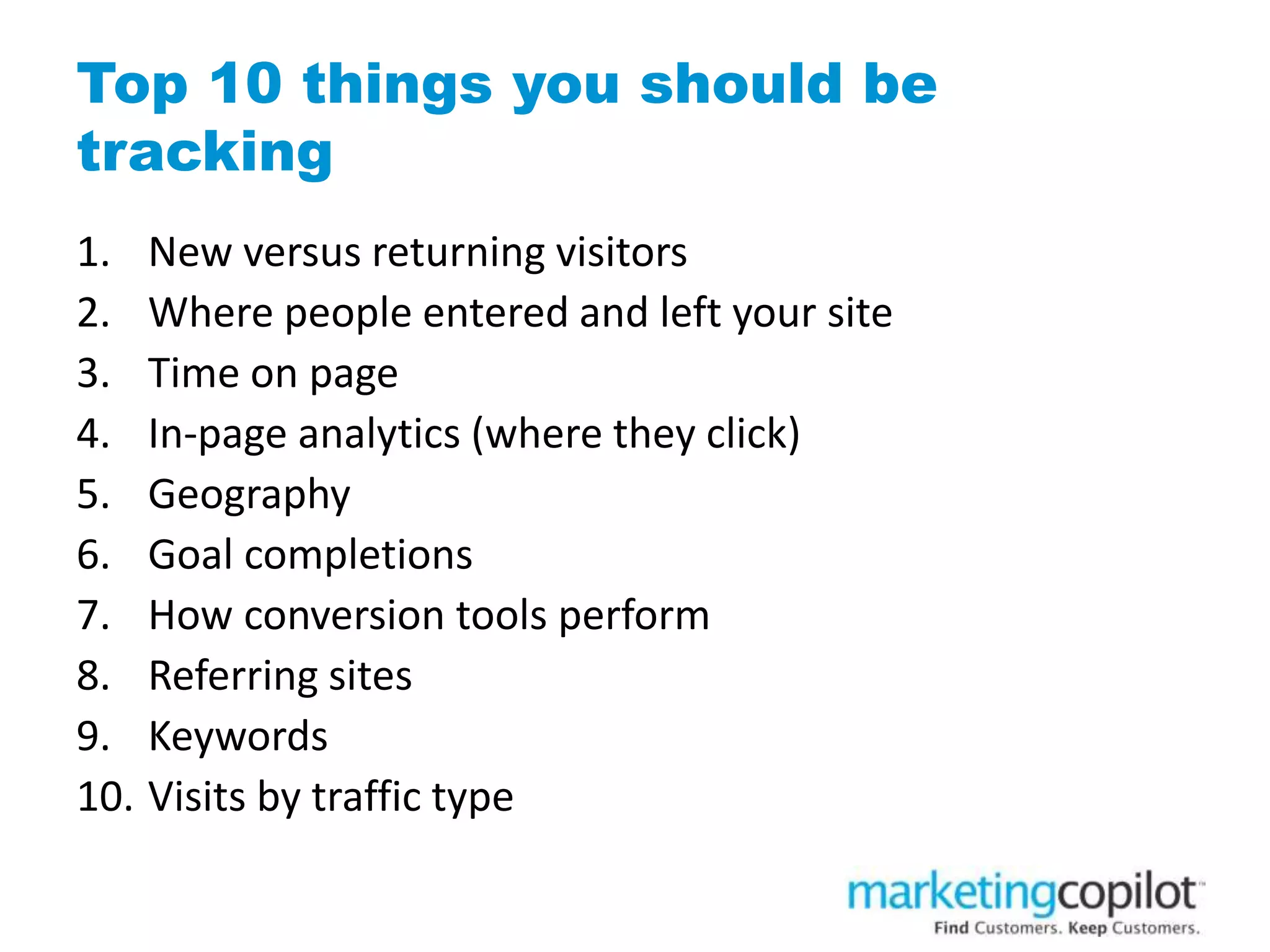 Top 10 things you should be
tracking
1. New versus returning visitors
2. Where people entered and left your site
3. Time on page
4. In-page analytics (where they click)
5. Geography
6. Goal completions
7. How conversion tools perform
8. Referring sites
9. Keywords
10. Visits by traffic type
 