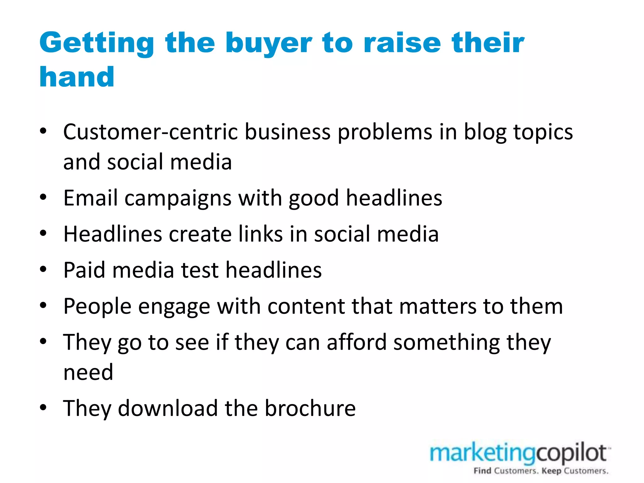 Getting the buyer to raise their
hand
• Customer-centric business problems in blog topics
and social media
• Email campaigns with good headlines
• Headlines create links in social media
• Paid media test headlines
• People engage with content that matters to them
• They go to see if they can afford something they
need
• They download the brochure
 