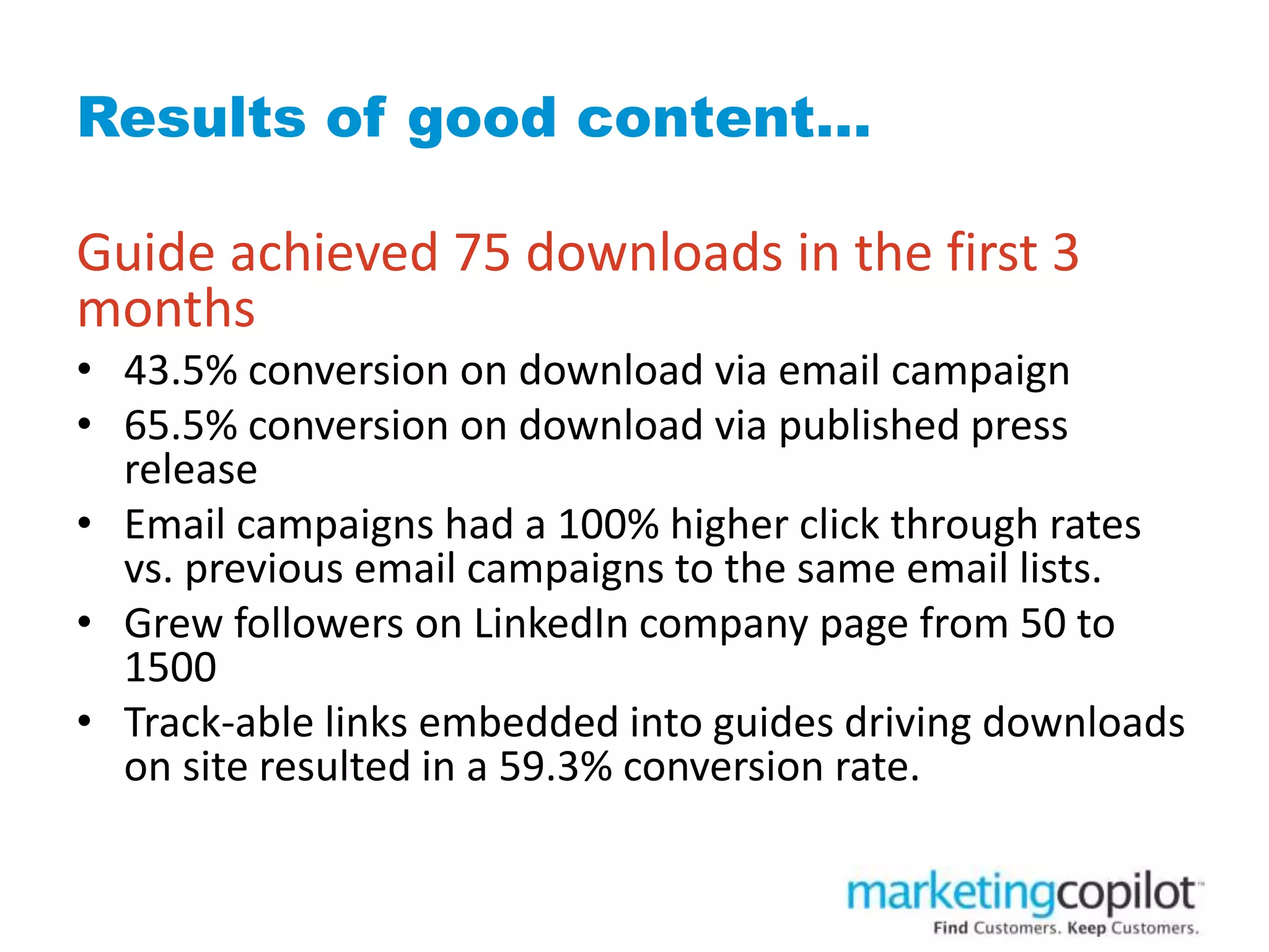 Results of good content…
Guide achieved 75 downloads in the first 3
months
• 43.5% conversion on download via email campaign
• 65.5% conversion on download via published press
release
• Email campaigns had a 100% higher click through rates
vs. previous email campaigns to the same email lists.
• Grew followers on LinkedIn company page from 50 to
1500
• Track-able links embedded into guides driving downloads
on site resulted in a 59.3% conversion rate.
 