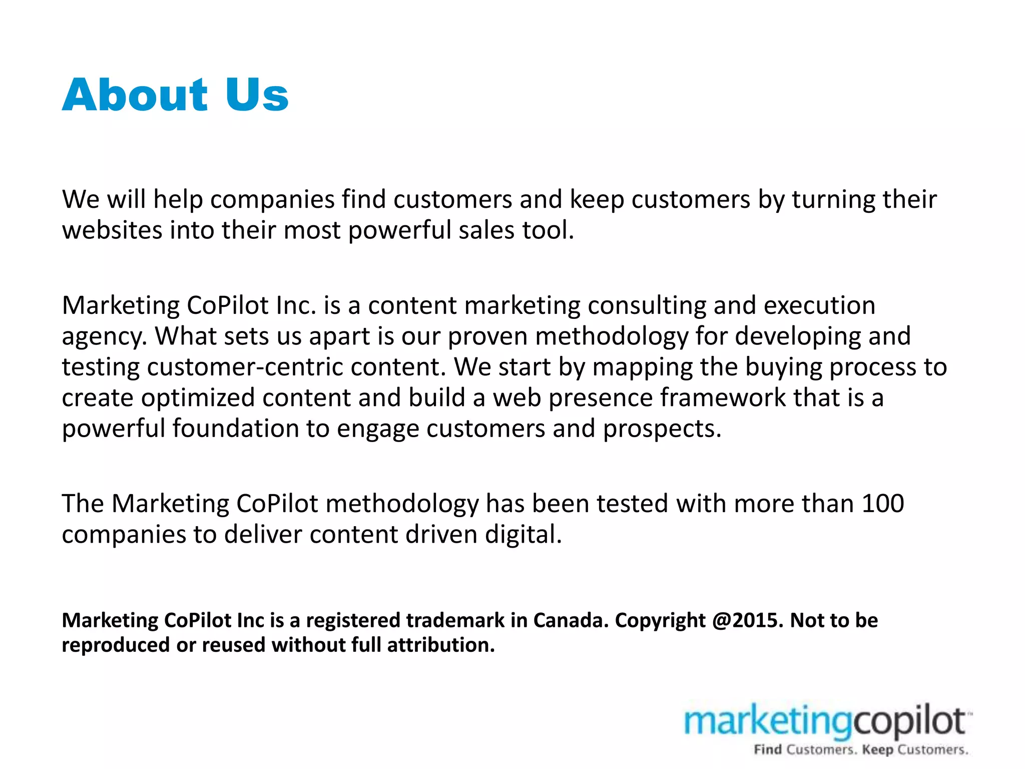 About Us
We will help companies find customers and keep customers by turning their
websites into their most powerful sales tool.
Marketing CoPilot Inc. is a content marketing consulting and execution
agency. What sets us apart is our proven methodology for developing and
testing customer-centric content. We start by mapping the buying process to
create optimized content and build a web presence framework that is a
powerful foundation to engage customers and prospects.
The Marketing CoPilot methodology has been tested with more than 100
companies to deliver content driven digital.
Marketing CoPilot Inc is a registered trademark in Canada. Copyright @2015. Not to be
reproduced or reused without full attribution.
 