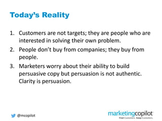 Today’s Reality
1. Customers are not targets; they are people who are
interested in solving their own problem.
2. People don’t buy from companies; they buy from
people.
3. Marketers worry about their ability to build
persuasive copy but persuasion is not authentic.
Clarity is persuasion.
@mcopilot
 