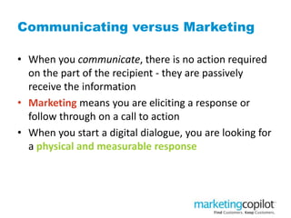 Communicating versus Marketing
• When you communicate, there is no action required
on the part of the recipient - they are passively
receive the information
• Marketing means you are eliciting a response or
follow through on a call to action
• When you start a digital dialogue, you are looking for
a physical and measurable response
 