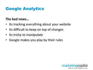 Google Analytics
The bad news…
• Its tracking everything about your website
• Its difficult to keep on top of changes
• Its tricky to manipulate
• Google makes you play by their rules
 
