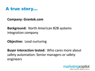 A true story…
Company: Grantek.com
Background: North American B2B systems
integration company
Objective: Lead nurturing
Buyer interaction tested: Who cares more about
safety automation: Senior managers or safety
engineers
 