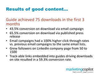 Results of good content…
Guide achieved 75 downloads in the first 3
months
• 43.5% conversion on download via email campaign
• 65.5% conversion on download via published press
release
• Email campaigns had a 100% higher click through rates
vs. previous email campaigns to the same email lists.
• Grew followers on LinkedIn company page from 50 to
1500
• Track-able links embedded into guides driving downloads
on site resulted in a 59.3% conversion rate.
 