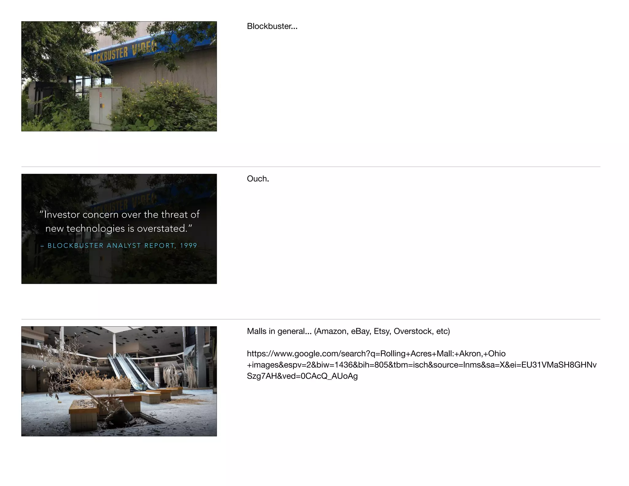 Blockbuster...
– B L O C K B U S T E R A N A LY S T R E P O R T, 1 9 9 9
“Investor concern over the threat of
new technologies is overstated.”
Ouch.
Malls in general... (Amazon, eBay, Etsy, Overstock, etc)

https://www.google.com/search?q=Rolling+Acres+Mall:+Akron,+Ohio
+images&espv=2&biw=1436&bih=805&tbm=isch&source=lnms&sa=X&ei=EU31VMaSH8GHNv
Szg7AH&ved=0CAcQ_AUoAg
 
