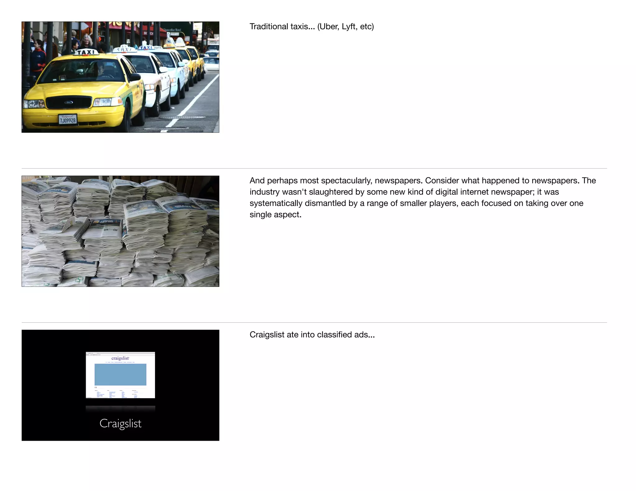 Traditional taxis... (Uber, Lyft, etc)
And perhaps most spectacularly, newspapers. Consider what happened to newspapers. The
industry wasn't slaughtered by some new kind of digital internet newspaper; it was
systematically dismantled by a range of smaller players, each focused on taking over one
single aspect. 

Craigslist
Craigslist ate into classiﬁed ads...
 