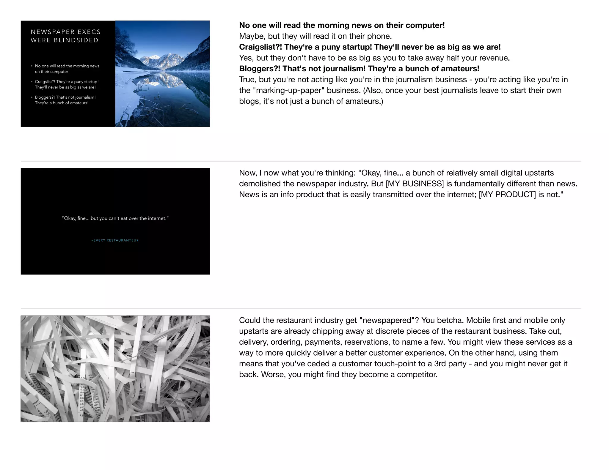 N E W S PA P E R E X E C S
W E R E B L I N D S I D E D
• No one will read the morning news
on their computer!
• Craigslist?! They're a puny startup!
They'll never be as big as we are!
• Bloggers?! That's not journalism!
They're a bunch of amateurs!
No one will read the morning news on their computer!
Maybe, but they will read it on their phone.

Craigslist?! They're a puny startup! They'll never be as big as we are!
Yes, but they don't have to be as big as you to take away half your revenue.

Bloggers?! That's not journalism! They're a bunch of amateurs!
True, but you're not acting like you're in the journalism business - you're acting like you're in
the "marking-up-paper" business. (Also, once your best journalists leave to start their own
blogs, it's not just a bunch of amateurs.)
– E V E RY R E S TA U R A N T E U R
“Okay, fine... but you can't eat over the internet.”
Now, I now what you're thinking: "Okay, ﬁne... a bunch of relatively small digital upstarts
demolished the newspaper industry. But [MY BUSINESS] is fundamentally diﬀerent than news.
News is an info product that is easily transmitted over the internet; [MY PRODUCT] is not."
Could the restaurant industry get "newspapered"? You betcha. Mobile ﬁrst and mobile only
upstarts are already chipping away at discrete pieces of the restaurant business. Take out,
delivery, ordering, payments, reservations, to name a few. You might view these services as a
way to more quickly deliver a better customer experience. On the other hand, using them
means that you've ceded a customer touch-point to a 3rd party - and you might never get it
back. Worse, you might ﬁnd they become a competitor.
 